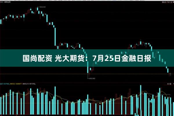 国尚配资 光大期货：7月25日金融日报