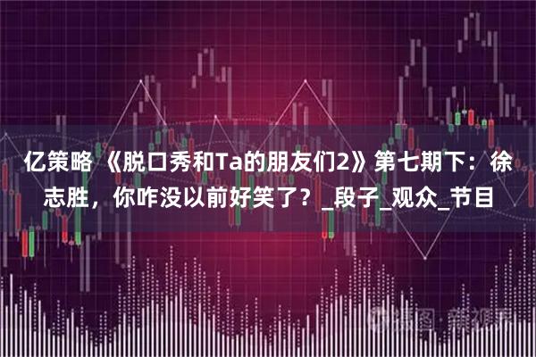 亿策略 《脱口秀和Ta的朋友们2》第七期下：徐志胜，你咋没以前好笑了？_段子_观众_节目