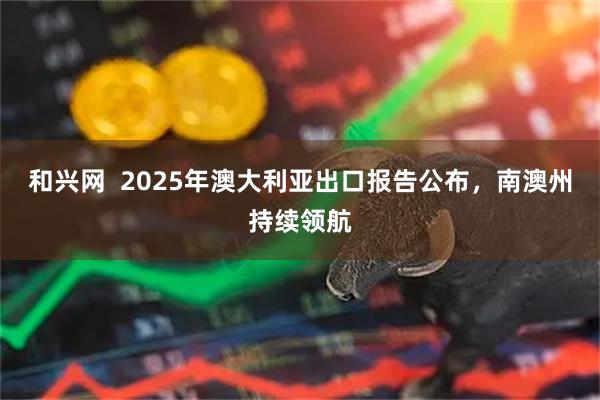 和兴网  2025年澳大利亚出口报告公布，南澳州持续领航