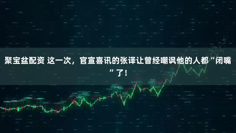 聚宝盆配资 这一次，官宣喜讯的张译让曾经嘲讽他的人都“闭嘴”了！