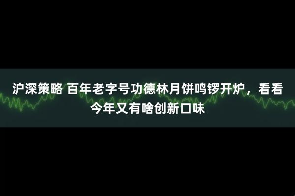 沪深策略 百年老字号功德林月饼鸣锣开炉，看看今年又有啥创新口味