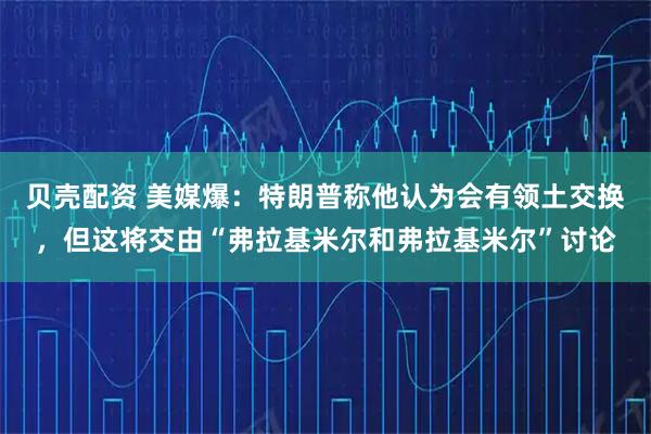 贝壳配资 美媒爆：特朗普称他认为会有领土交换，但这将交由“弗拉基米尔和弗拉基米尔”讨论