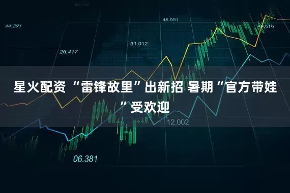 星火配资 “雷锋故里”出新招 暑期“官方带娃”受欢迎