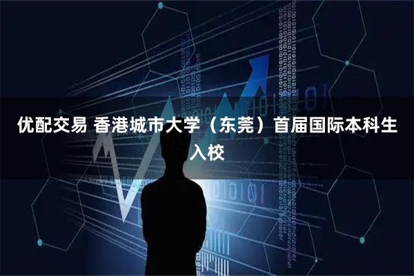 优配交易 香港城市大学（东莞）首届国际本科生入校