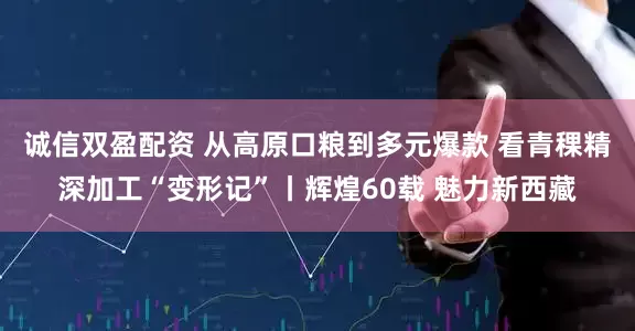 诚信双盈配资 从高原口粮到多元爆款 看青稞精深加工“变形记”丨辉煌60载 魅力新西藏