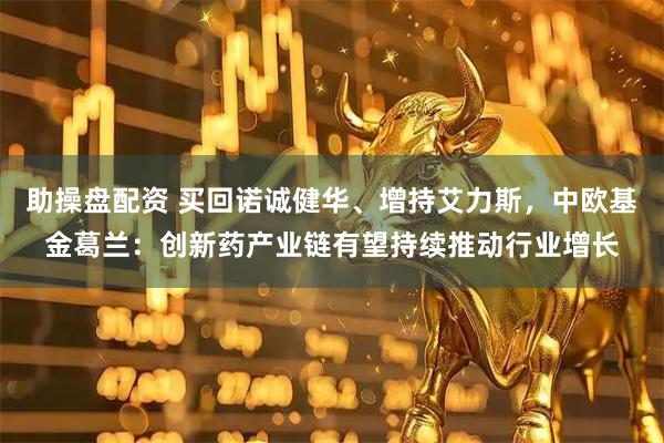助操盘配资 买回诺诚健华、增持艾力斯，中欧基金葛兰：创新药产业链有望持续推动行业增长