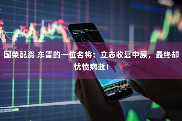 国荣配资 东晋的一位名将：立志收复中原，最终却忧愤病逝！