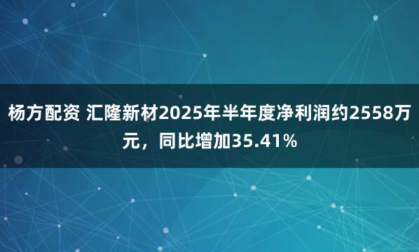 杨方配资 汇隆新材2025年半年度净利润约2558万元，同比增加35.41%