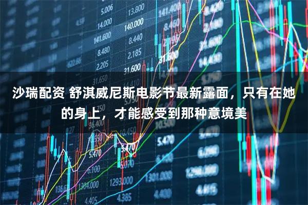 沙瑞配资 舒淇威尼斯电影节最新露面，只有在她的身上，才能感受到那种意境美