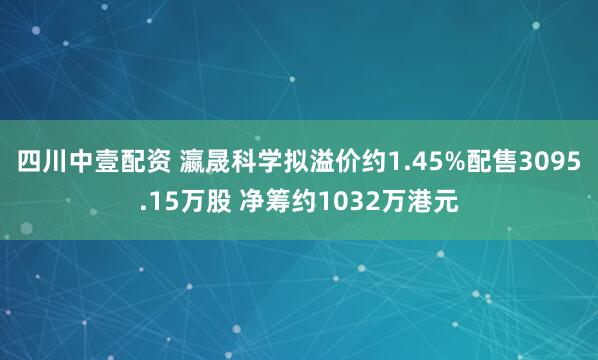 四川中壹配资 瀛晟科学拟溢价约1.45%配售3095.15万股 净筹约1032万港元