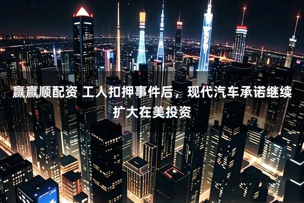 赢赢顺配资 工人扣押事件后，现代汽车承诺继续扩大在美投资