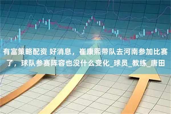 有富策略配资 好消息，崔康熙带队去河南参加比赛了，球队参赛阵容也没什么变化_球员_教练_唐田