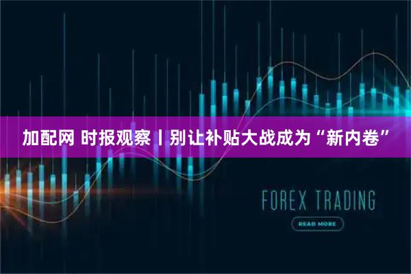 加配网 时报观察丨别让补贴大战成为“新内卷”