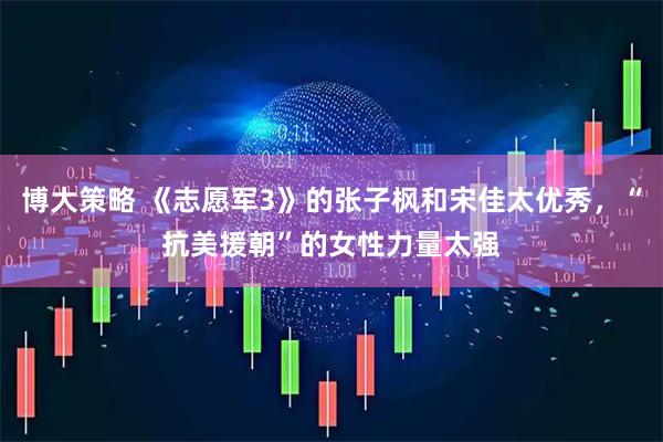 博大策略 《志愿军3》的张子枫和宋佳太优秀，“抗美援朝”的女性力量太强