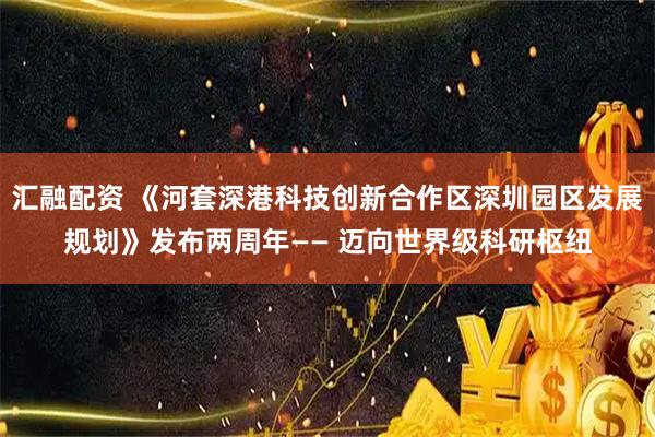 汇融配资 《河套深港科技创新合作区深圳园区发展规划》发布两周年—— 迈向世界级科研枢纽