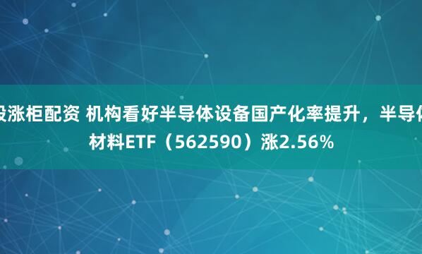 股涨柜配资 机构看好半导体设备国产化率提升，半导体材料ETF（562590）涨2.56%