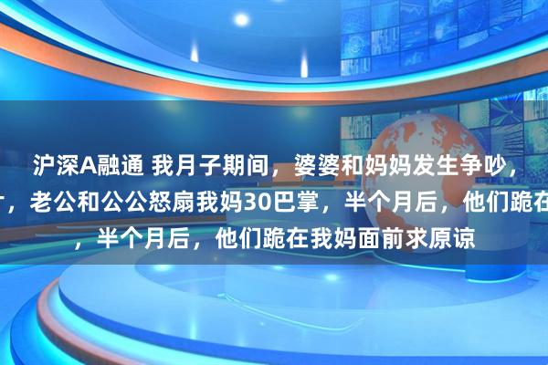 沪深A融通 我月子期间，婆婆和妈妈发生争吵，婆婆吞了6瓶钙片，老公和公公怒扇我妈30巴掌，半个月后，他们跪在我妈面前求原谅