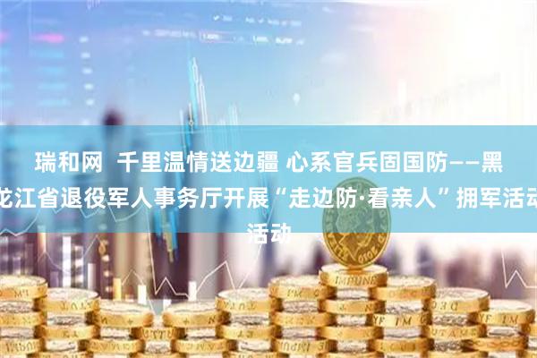 瑞和网  千里温情送边疆 心系官兵固国防——黑龙江省退役军人事务厅开展“走边防·看亲人”拥军活动