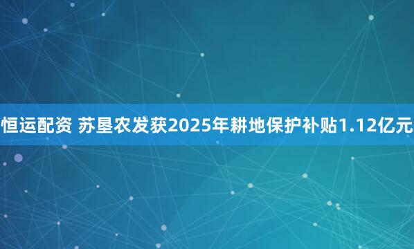 恒运配资 苏垦农发获2025年耕地保护补贴1.12亿元