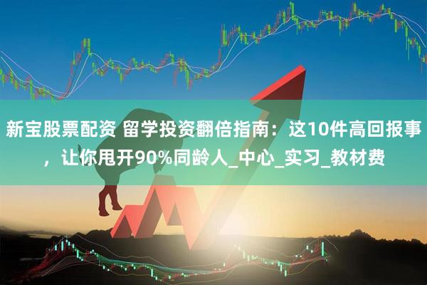 新宝股票配资 留学投资翻倍指南：这10件高回报事，让你甩开90%同龄人_中心_实习_教材费