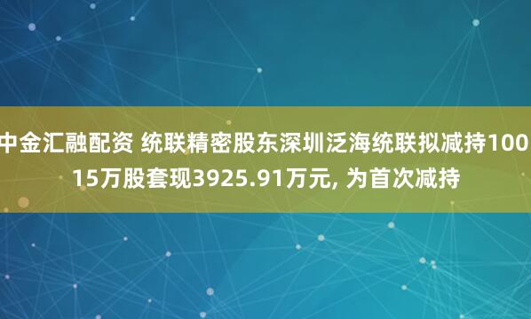 中金汇融配资 统联精密股东深圳泛海统联拟减持100.15万股套现3925.91万元, 为首次减持