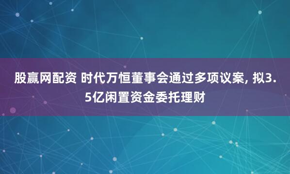 股赢网配资 时代万恒董事会通过多项议案, 拟3.5亿闲置资金委托理财