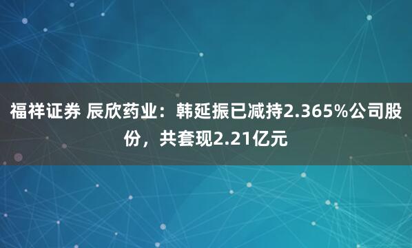 福祥证券 辰欣药业：韩延振已减持2.365%公司股份，共套现2.21亿元