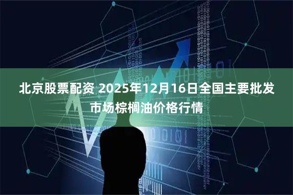 北京股票配资 2025年12月16日全国主要批发市场棕榈油价格行情